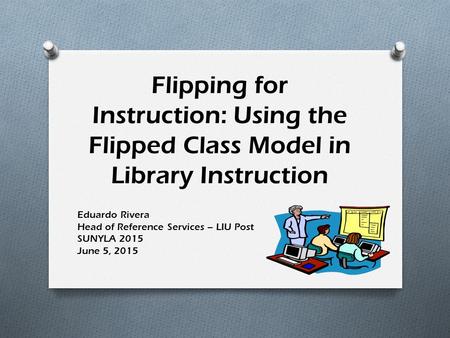 Flipping for Instruction: Using the Flipped Class Model in Library Instruction Eduardo Rivera Head of Reference Services – LIU Post SUNYLA 2015 June 5,