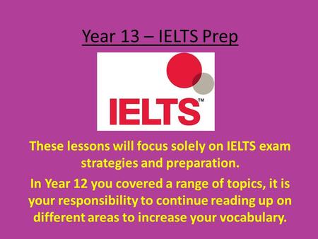 Year 13 – IELTS Prep These lessons will focus solely on IELTS exam strategies and preparation. In Year 12 you covered a range of topics, it is your responsibility.