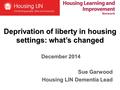 Deprivation of liberty in housing settings: what’s changed December 2014 Sue Garwood Housing LIN Dementia Lead.