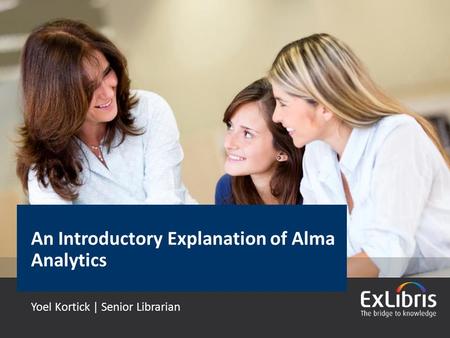 © 2015 Ex Libris | Confidential & Proprietary An Introductory Explanation of Alma Analytics Yoel Kortick | Senior Librarian.