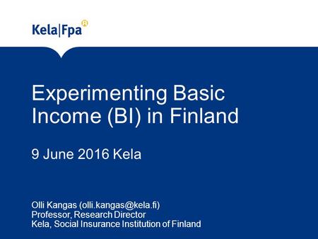 Experimenting Basic Income (BI) in Finland 9 June 2016 Kela Olli Kangas Professor, Research Director Kela, Social Insurance Institution.