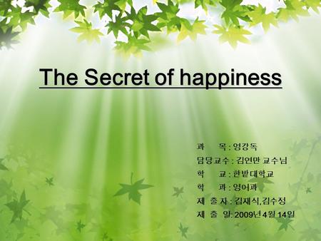 The Secret of happiness 과 목 : 영강독 담당교수 : 김연만 교수님 학 교 : 한밭대학교 학 과 : 영어과 제 출 자 : 김재식, 김수정 제 출 일 : 2009 년 4 월 14 일.