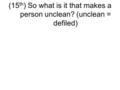 (15 th ) So what is it that makes a person unclean? (unclean = defiled)