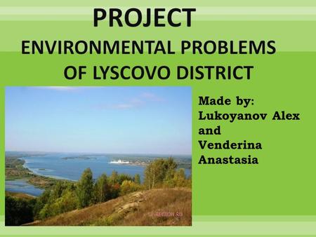 Made by: Lukoyanov Alex and Venderina Anastasia. We would like to tell you about ecological problems of Lyscovo district.