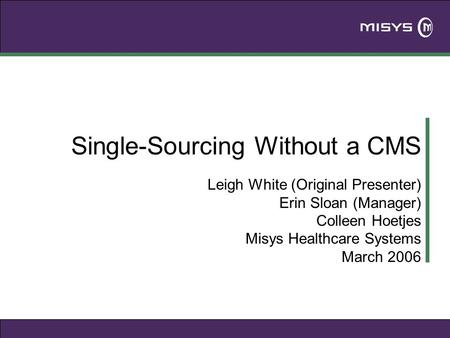 Single-Sourcing Without a CMS Leigh White (Original Presenter) Erin Sloan (Manager) Colleen Hoetjes Misys Healthcare Systems March 2006.