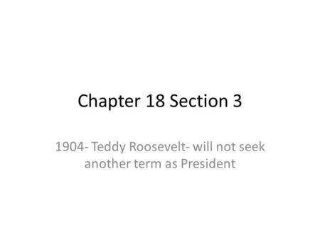 Chapter 18 Section 3 1904- Teddy Roosevelt- will not seek another term as President.