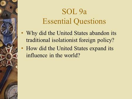 SOL 9a Essential Questions Why did the United States abandon its traditional isolationist foreign policy? How did the United States expand its influence.