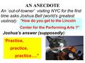 AN ANECDOTE “How do you get to the Lincoln Center for the Performing Arts ?” “ Practice, practice, practice….” An `out-of-towner’ visiting NYC for the.