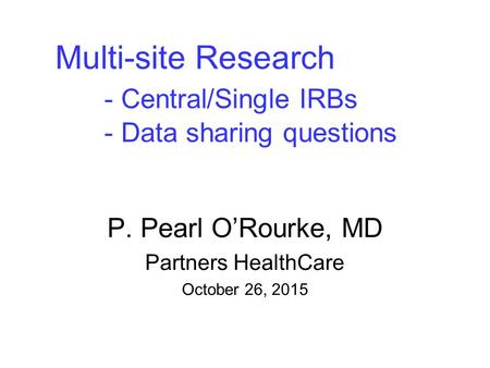 Multi-site Research - Central/Single IRBs - Data sharing questions P. Pearl O’Rourke, MD Partners HealthCare October 26, 2015.