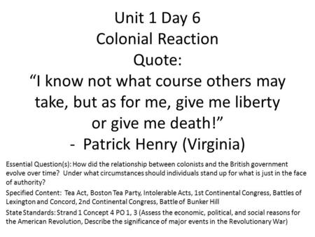 Unit 1 Day 6 Colonial Reaction Quote: “I know not what course others may take, but as for me, give me liberty or give me death!” - Patrick Henry (Virginia)