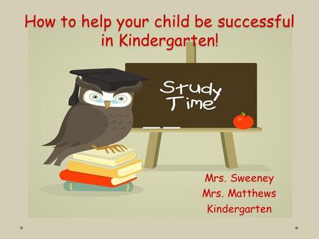 How to help your child be successful in Kindergarten! Mrs. Sweeney Mrs. Matthews Kindergarten.