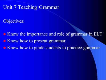 Unit 7 Teaching Grammar Objectives: Know the importance and role of grammar in ELT Know how to present grammar Know how to guide students to practice grammar.