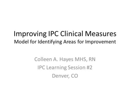 Improving IPC Clinical Measures Model for Identifying Areas for Improvement Colleen A. Hayes MHS, RN IPC Learning Session #2 Denver, CO.