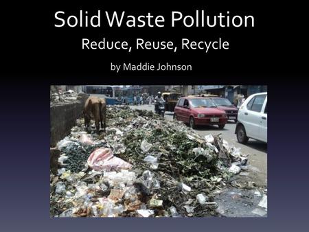 Solid Waste Pollution by Maddie Johnson Reduce, Reuse, Recycle.