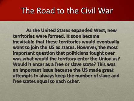 The Road to the Civil War As the United States expanded West, new territories were formed. It soon became inevitable that these territories would eventually.