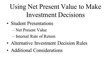 Using Net Present Value to Make Investment Decisions Student Presentations –Net Present Value –Internal Rate of Return Alternative Investment Decision.