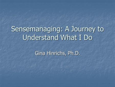 Sensemanaging: A Journey to Understand What I Do Gina Hinrichs, Ph.D.