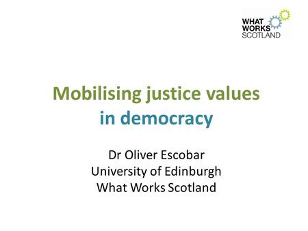 Mobilising justice values in democracy Dr Oliver Escobar University of Edinburgh What Works Scotland.