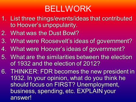 BELLWORK 1.List three things/events/ideas that contributed to Hoover’s unpopularity. 2.What was the Dust Bowl? 3.What were Roosevelt’s ideas of government?