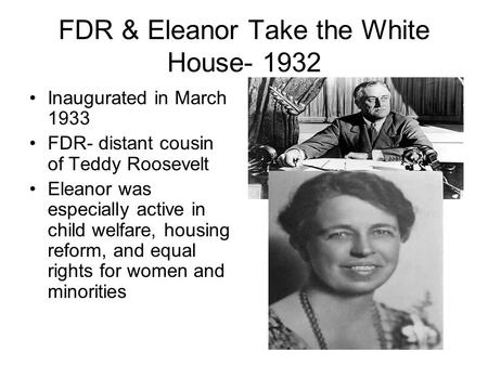 FDR & Eleanor Take the White House- 1932 Inaugurated in March 1933 FDR- distant cousin of Teddy Roosevelt Eleanor was especially active in child welfare,