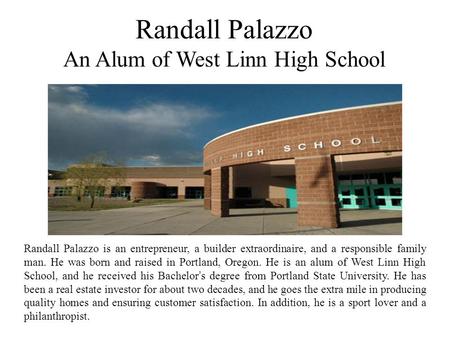 Randall Palazzo An Alum of West Linn High School Randall Palazzo is an entrepreneur, a builder extraordinaire, and a responsible family man. He was born.