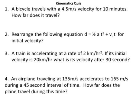 Kinematics Quiz 1.A bicycle travels with a 4.5m/s velocity for 10 minutes. How far does it travel? 2.Rearrange the following equation d = ½ a t 2 + v i.