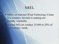 NREL  NREL or National Wind Technology Center is a company devoted to making eco friendly windmills.  A wind mill can conduct 25,000 or 20% of our everyday.