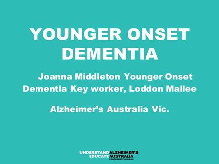 YOUNGER ONSET DEMENTIA Joanna Middleton Younger Onset Dementia Key worker, Loddon Mallee Alzheimer’s Australia Vic.