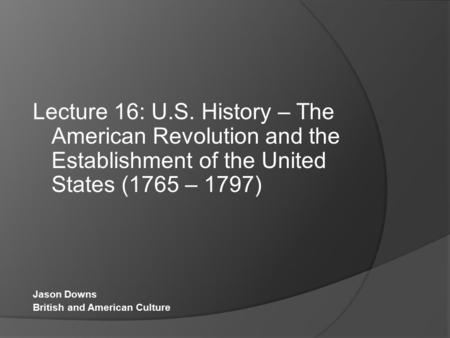 Lecture 16: U.S. History – The American Revolution and the Establishment of the United States (1765 – 1797) Jason Downs British and American Culture.