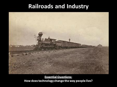 Railroads and Industry Essential Questions: How does technology change the way people live?