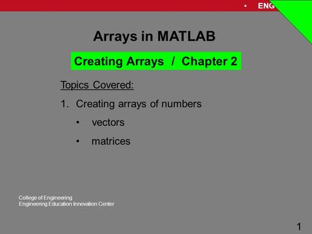 ENG 1181 1 College of Engineering Engineering Education Innovation Center 1 Arrays in MATLAB Topics Covered: 1.Creating arrays of numbers vectors matrices.