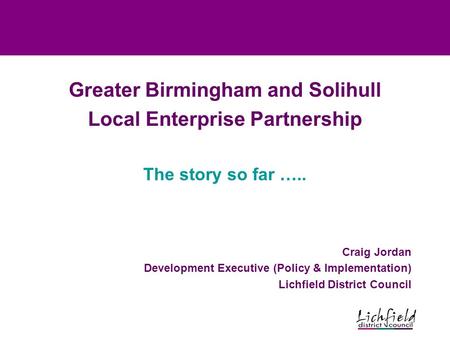 Greater Birmingham and Solihull Local Enterprise Partnership The story so far ….. Craig Jordan Development Executive (Policy & Implementation) Lichfield.