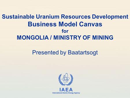 IAEA International Atomic Energy Agency Sustainable Uranium Resources Development Business Model Canvas for MONGOLIA / MINISTRY OF MINING Presented by.