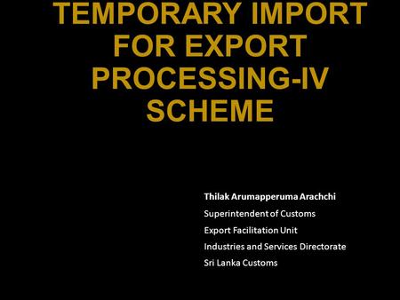 TEMPORARY IMPORT FOR EXPORT PROCESSING-IV SCHEME Thilak Arumapperuma Arachchi Superintendent of Customs Export Facilitation Unit Industries and Services.