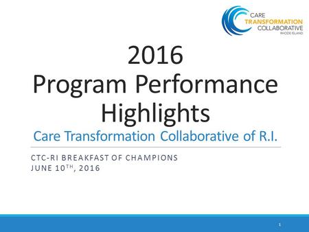 2016 Program Performance Highlights Care Transformation Collaborative of R.I. CTC-RI BREAKFAST OF CHAMPIONS JUNE 10 TH, 2016 1.