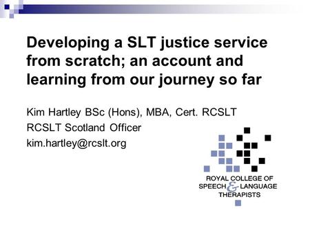 Developing a SLT justice service from scratch; an account and learning from our journey so far Kim Hartley BSc (Hons), MBA, Cert. RCSLT RCSLT Scotland.