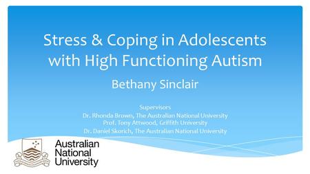 Stress & Coping in Adolescents with High Functioning Autism Bethany Sinclair Supervisors Dr. Rhonda Brown, The Australian National University Prof. Tony.