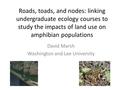 Roads, toads, and nodes: linking undergraduate ecology courses to study the impacts of land use on amphibian populations David Marsh Washington and Lee.