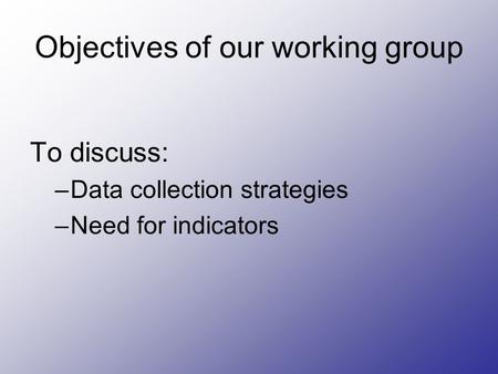 Objectives of our working group To discuss: –Data collection strategies –Need for indicators.