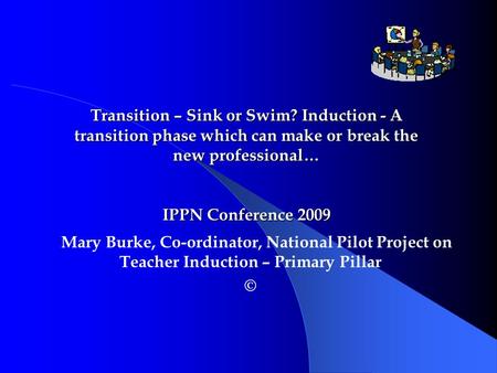 Mary Burke, Co-ordinator, National Pilot Project on Teacher Induction – Primary Pillar © Transition – Sink or Swim? Induction - A transition phase which.