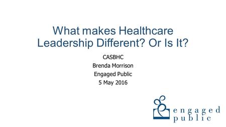 What makes Healthcare Leadership Different? Or Is It? CASBHC Brenda Morrison Engaged Public 5 May 2016.