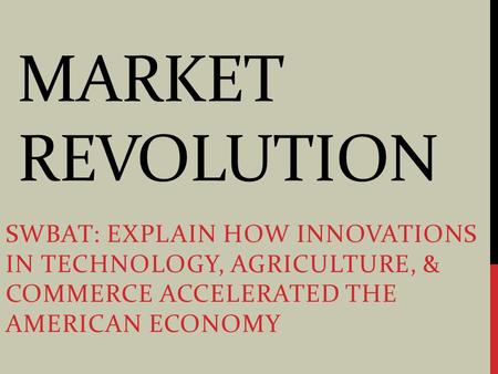 MARKET REVOLUTION SWBAT: EXPLAIN HOW INNOVATIONS IN TECHNOLOGY, AGRICULTURE, & COMMERCE ACCELERATED THE AMERICAN ECONOMY.