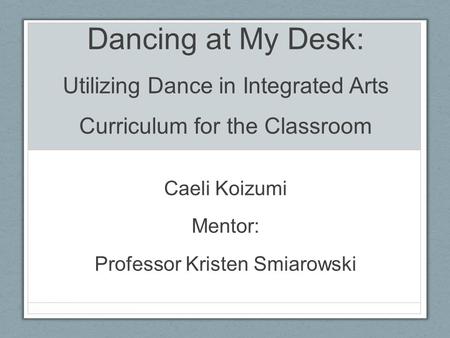 Dancing at My Desk: Utilizing Dance in Integrated Arts Curriculum for the Classroom Caeli Koizumi Mentor: Professor Kristen Smiarowski.