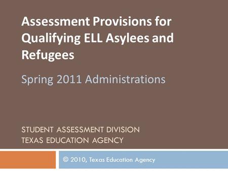 STUDENT ASSESSMENT DIVISION TEXAS EDUCATION AGENCY Assessment Provisions for Qualifying ELL Asylees and Refugees Spring 2011 Administrations © 2010, Texas.