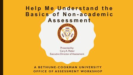 Help Me Understand the Basics of Non-academic Assessment A BETHUNE-COOKMAN UNIVERSITY OFFICE OF ASSESSMENT WORKSHOP Presented by Cory A. Potter Executive.