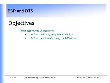 ©NIIT BCP and DTS Implementing Stored Procedures Lesson 2A / Slide 1 of 23 Objectives In this lesson, you will learn to: Perform bulk copy using the BCP.