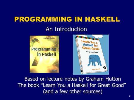 1 PROGRAMMING IN HASKELL An Introduction Based on lecture notes by Graham Hutton The book “Learn You a Haskell for Great Good” (and a few other sources)