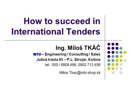 How to succeed in International Tenders Ing. Miloš TKÁČ MTC – Engineering / Consulting / Sales Južná trieda 93 – P.c. Strojár, Košice tel.: 055 / 6808.