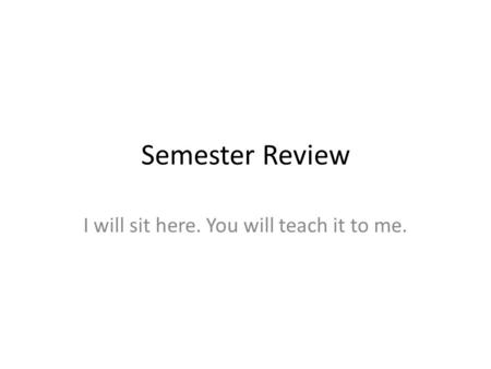 Semester Review I will sit here. You will teach it to me.