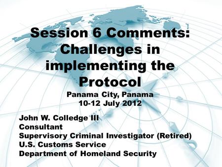 Session 6 Comments: Challenges in implementing the Protocol Panama City, Panama 10-12 July 2012 John W. Colledge III Consultant Supervisory Criminal Investigator.